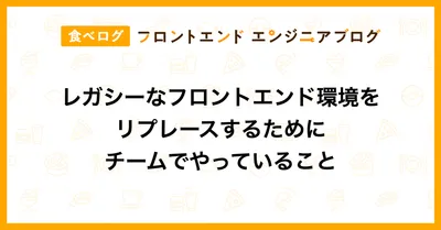 レガシーなフロントエンド環境をリプレースするためにチームでやっていること｜食べログ フロントエンドエンジニアブログ